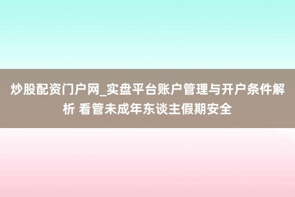 炒股配资门户网_实盘平台账户管理与开户条件解析 看管未成年东谈主假期安全