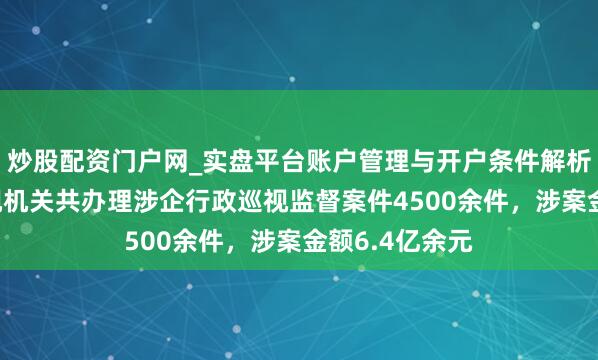 炒股配资门户网_实盘平台账户管理与开户条件解析 前年寰宇巡视机关共办理涉企行政巡视监督案件4500余件，涉案金额6.4亿余元
