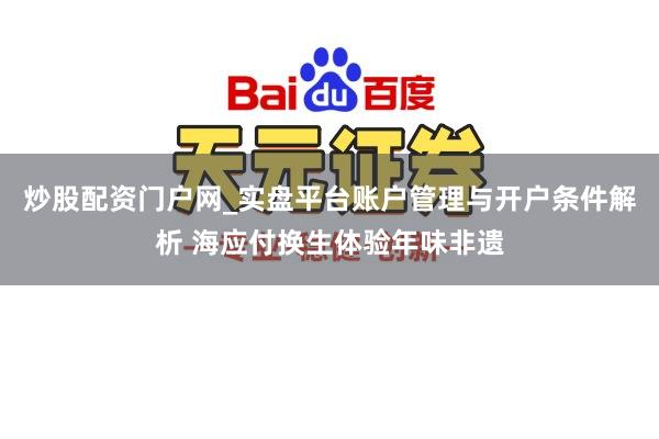 炒股配资门户网_实盘平台账户管理与开户条件解析 海应付换生体验年味非遗