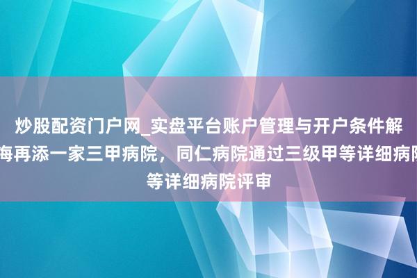 炒股配资门户网_实盘平台账户管理与开户条件解析 上海再添一家三甲病院，同仁病院通过三级甲等详细病院评审