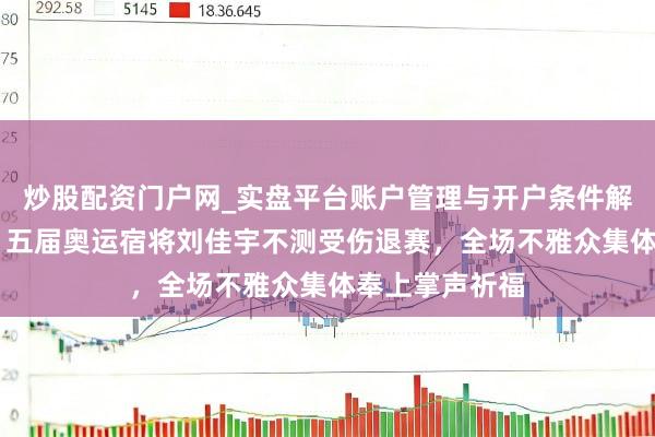 炒股配资门户网_实盘平台账户管理与开户条件解析 米兰冬奥｜五届奥运宿将刘佳宇不测受伤退赛，全场不雅众集体奉上掌声祈福