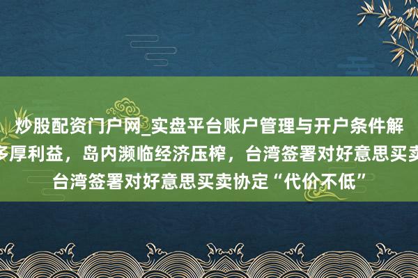 炒股配资门户网_实盘平台账户管理与开户条件解析 好意思方已毕多厚利益，岛内濒临经济压榨，台湾签署对好意思买卖协定“代价不低”