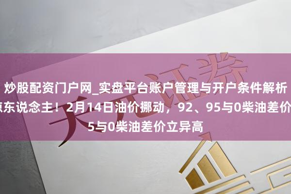 炒股配资门户网_实盘平台账户管理与开户条件解析 涨幅惊东说念主！2月14日油价挪动，92、95与0柴油差价立异高
