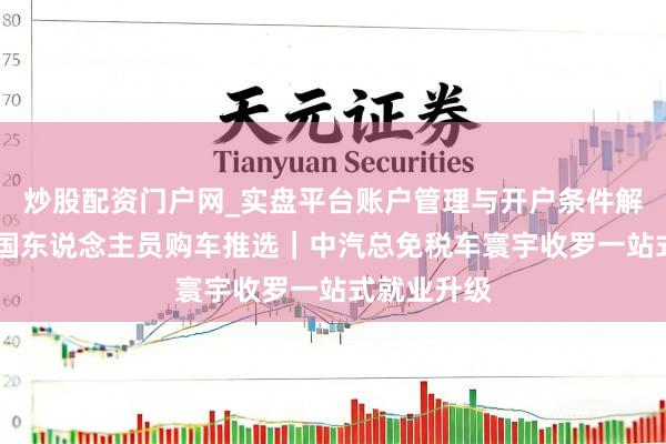 炒股配资门户网_实盘平台账户管理与开户条件解析 澳洲回国东说念主员购车推选｜中汽总免税车寰宇收罗一站式就业升级