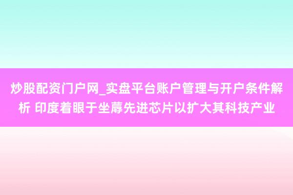 炒股配资门户网_实盘平台账户管理与开户条件解析 印度着眼于坐蓐先进芯片以扩大其科技产业
