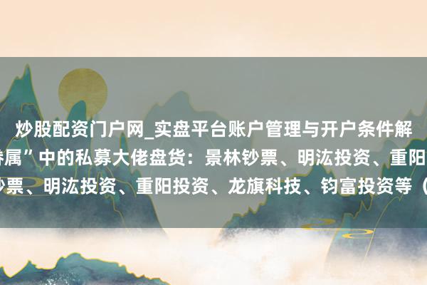 炒股配资门户网_实盘平台账户管理与开户条件解析 《太平年》“钱氏眷属”中的私募大佬盘货：景林钞票、明汯投资、重阳投资、龙旗科技、钧富投资等（名单）