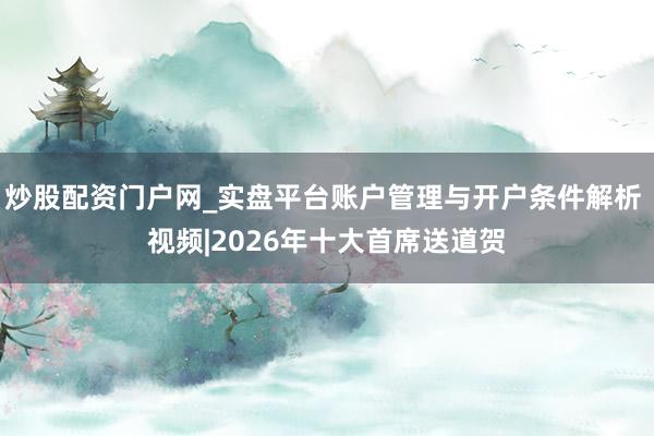 炒股配资门户网_实盘平台账户管理与开户条件解析 视频|2026年十大首席送道贺