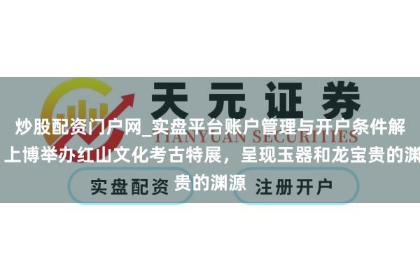炒股配资门户网_实盘平台账户管理与开户条件解析 上博举办红山文化考古特展，呈现玉器和龙宝贵的渊源