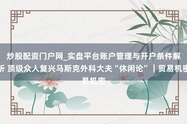 炒股配资门户网_实盘平台账户管理与开户条件解析 顶级众人复兴马斯克外科大夫“休闲论”｜贸易机密