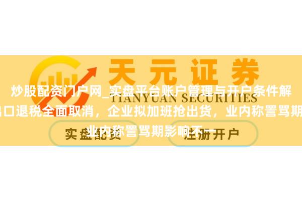 炒股配资门户网_实盘平台账户管理与开户条件解析 光伏出口退税全面取消，企业拟加班抢出货，业内称詈骂期影响不一