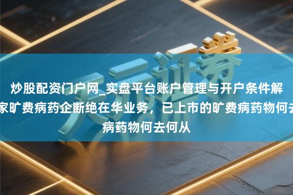 炒股配资门户网_实盘平台账户管理与开户条件解析 这家旷费病药企断绝在华业务，已上市的旷费病药物何去何从