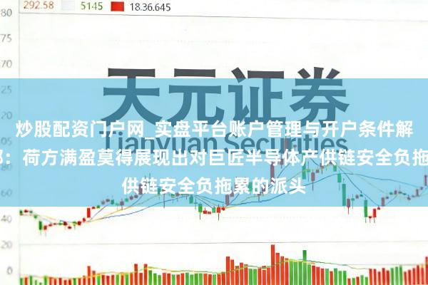 炒股配资门户网_实盘平台账户管理与开户条件解析 商务部：荷方满盈莫得展现出对巨匠半导体产供链安全负拖累的派头