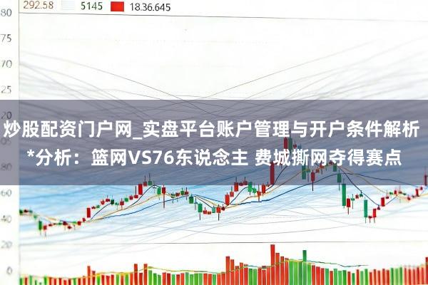 炒股配资门户网_实盘平台账户管理与开户条件解析 *分析：篮网VS76东说念主 费城撕网夺得赛点