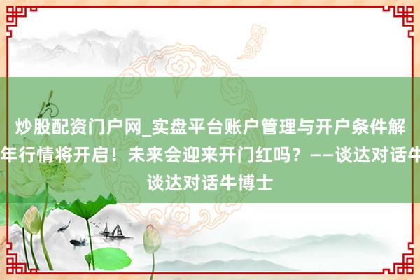 炒股配资门户网_实盘平台账户管理与开户条件解析 马年行情将开启！未来会迎来开门红吗？——谈达对话牛博士