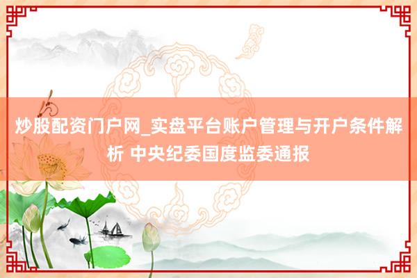 炒股配资门户网_实盘平台账户管理与开户条件解析 中央纪委国度监委通报