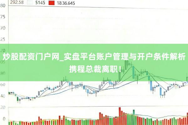 炒股配资门户网_实盘平台账户管理与开户条件解析 携程总裁离职！