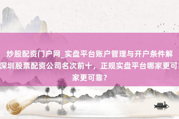 炒股配资门户网_实盘平台账户管理与开户条件解析 深圳股票配资公司名次前十，正规实盘平台哪家更可靠？
