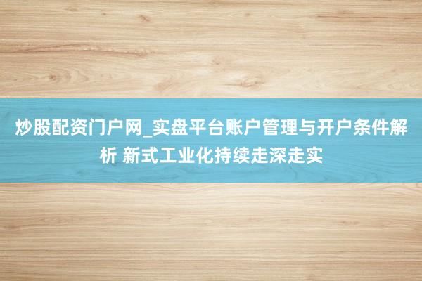 炒股配资门户网_实盘平台账户管理与开户条件解析 新式工业化持续走深走实
