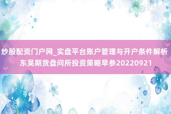 炒股配资门户网_实盘平台账户管理与开户条件解析 东吴期货盘问所投资策略早参20220921