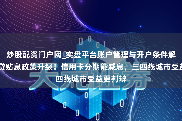 炒股配资门户网_实盘平台账户管理与开户条件解析 奢靡贷贴息政策升级！信用卡分期能减息，三四线城市受益更判辨