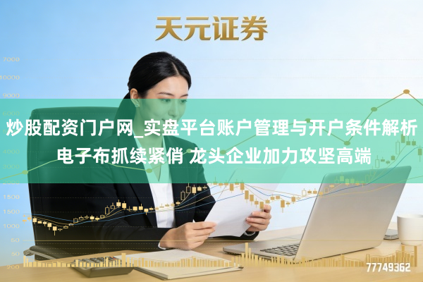 炒股配资门户网_实盘平台账户管理与开户条件解析 电子布抓续紧俏 龙头企业加力攻坚高端