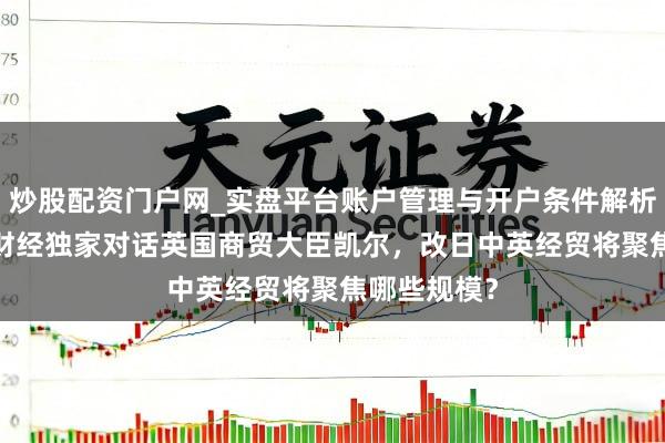 炒股配资门户网_实盘平台账户管理与开户条件解析 视频|第一财经独家对话英国商贸大臣凯尔，改日中英经贸将聚焦哪些规模？