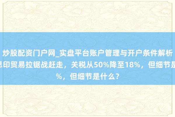 炒股配资门户网_实盘平台账户管理与开户条件解析 好意思印贸易拉锯战赶走，关税从50%降至18%，但细节是什么？