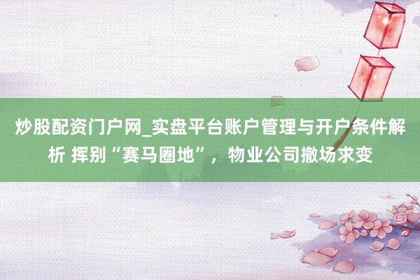 炒股配资门户网_实盘平台账户管理与开户条件解析 挥别“赛马圈地”，物业公司撤场求变
