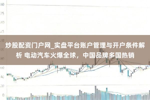 炒股配资门户网_实盘平台账户管理与开户条件解析 电动汽车火爆全球，中国品牌多国热销
